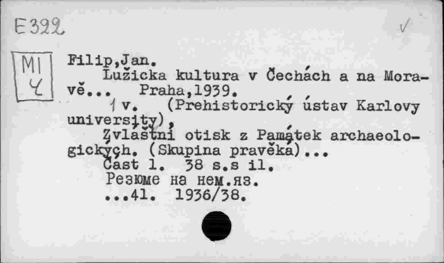 ﻿Є 322,
Ml	Filip, Jan.
' Luzicka kultura v Cechach a na Morale	vë... Praha,1939.	,	,
і V» (Prehistoricky	ustav Karlovy
university),	z
^vlastni otisk z Pam^tek archaeolo-gickyçh. (Skupina pravèka)...
Cast 1. 38 s.s il.
Резюме на нем.яз.
...41. 1936/38.